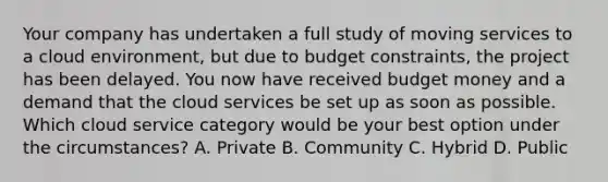 Your company has undertaken a full study of moving services to a cloud environment, but due to budget constraints, the project has been delayed. You now have received budget money and a demand that the cloud services be set up as soon as possible. Which cloud service category would be your best option under the circumstances? A. Private B. Community C. Hybrid D. Public