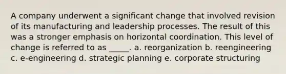 A company underwent a significant change that involved revision of its manufacturing and leadership processes. The result of this was a stronger emphasis on horizontal coordination. This level of change is referred to as _____. a. reorganization b. reengineering c. e-engineering d. strategic planning e. corporate structuring