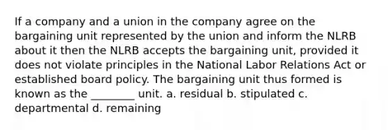 If a company and a union in the company agree on the bargaining unit represented by the union and inform the NLRB about it then the NLRB accepts the bargaining unit, provided it does not violate principles in the National Labor Relations Act or established board policy. The bargaining unit thus formed is known as the ________ unit. a. residual b. stipulated c. departmental d. remaining