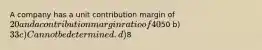 A company has a unit contribution margin of 20 and a contribution margin ratio of 40%. What is the unit selling price? a)50 b) 33 c) Cannot be determined. d)8