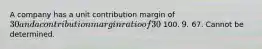 A company has a unit contribution margin of 30 and a contribution margin ratio of 30%. What is the unit selling price? 100. 9. 67. Cannot be determined.