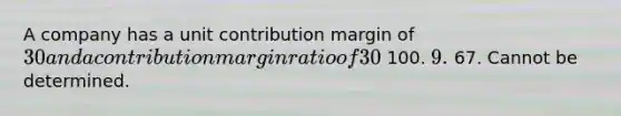 A company has a unit contribution margin of 30 and a contribution margin ratio of 30%. What is the unit selling price? 100. 9. 67. Cannot be determined.