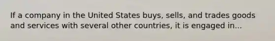 If a company in the United States buys, sells, and trades goods and services with several other countries, it is engaged in...