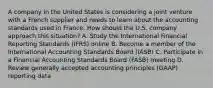 A company in the United States is considering a joint venture with a French supplier and needs to learn about the accounting standards used in France. How should the U.S. company approach this situation? A. Study the International Financial Reporting Standards (IFRS) online B. Become a member of the International Accounting Standards Board (IASB) C. Participate in a Financial Accounting Standards Board (FASB) meeting D. Review generally accepted accounting principles (GAAP) reporting data