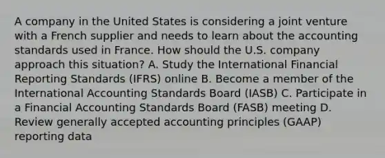 A company in the United States is considering a joint venture with a French supplier and needs to learn about the accounting standards used in France. How should the U.S. company approach this situation? A. Study the International Financial Reporting Standards (IFRS) online B. Become a member of the International Accounting Standards Board (IASB) C. Participate in a Financial Accounting Standards Board (FASB) meeting D. Review generally accepted accounting principles (GAAP) reporting data