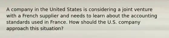 A company in the United States is considering a joint venture with a French supplier and needs to learn about the accounting standards used in France. How should the U.S. company approach this situation?