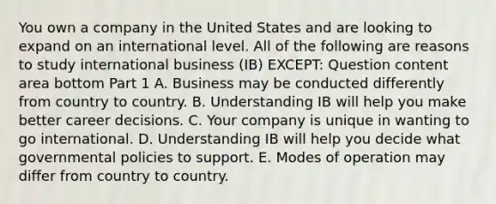 You own a company in the United States and are looking to expand on an international level. All of the following are reasons to study international business​ (IB) EXCEPT: Question content area bottom Part 1 A. Business may be conducted differently from country to country. B. Understanding IB will help you make better career decisions. C. Your company is unique in wanting to go international. D. Understanding IB will help you decide what governmental policies to support. E. Modes of operation may differ from country to country.