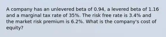 A company has an unlevered beta of 0.94, a levered beta of 1.16 and a marginal tax rate of 35%. The risk free rate is 3.4% and the market risk premium is 6.2%. What is the company's cost of equity?