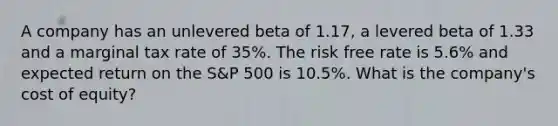 A company has an unlevered beta of 1.17, a levered beta of 1.33 and a marginal tax rate of 35%. The risk free rate is 5.6% and expected return on the S&P 500 is 10.5%. What is the company's cost of equity?