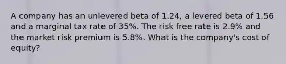 A company has an unlevered beta of 1.24, a levered beta of 1.56 and a marginal tax rate of 35%. The risk free rate is 2.9% and the market risk premium is 5.8%. What is the company's cost of equity?