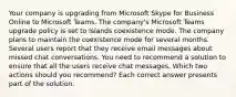 Your company is upgrading from Microsoft Skype for Business Online to Microsoft Teams. The company's Microsoft Teams upgrade policy is set to Islands coexistence mode. The company plans to maintain the coexistence mode for several months. Several users report that they receive email messages about missed chat conversations. You need to recommend a solution to ensure that all the users receive chat messages. Which two actions should you recommend? Each correct answer presents part of the solution.