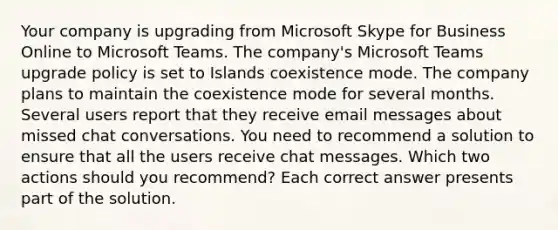 Your company is upgrading from Microsoft Skype for Business Online to Microsoft Teams. The company's Microsoft Teams upgrade policy is set to Islands coexistence mode. The company plans to maintain the coexistence mode for several months. Several users report that they receive email messages about missed chat conversations. You need to recommend a solution to ensure that all the users receive chat messages. Which two actions should you recommend? Each correct answer presents part of the solution.