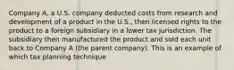 Company A, a U.S. company deducted costs from research and development of a product in the U.S., then licensed rights to the product to a foreign subsidiary in a lower tax jurisdiction. The subsidiary then manufactured the product and sold each unit back to Company A (the parent company). This is an example of which tax planning technique