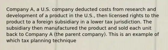 Company A, a U.S. company deducted costs from research and development of a product in the U.S., then licensed rights to the product to a foreign subsidiary in a lower tax jurisdiction. The subsidiary then manufactured the product and sold each unit back to Company A (the parent company). This is an example of which tax planning technique