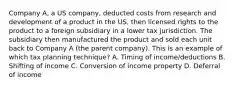 Company A, a US company, deducted costs from research and development of a product in the US, then licensed rights to the product to a foreign subsidiary in a lower tax jurisdiction. The subsidiary then manufactured the product and sold each unit back to Company A (the parent company). This is an example of which tax planning technique? A. Timing of income/deductions B. Shifting of income C. Conversion of income property D. Deferral of income