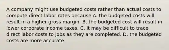 A company might use budgeted costs rather than actual costs to compute​ direct-labor rates because A. the budgeted costs will result in a higher gross margin. B. the budgeted cost will result in lower corporate income taxes. C. it may be difficult to trace direct labor costs to jobs as they are completed. D. the budgeted costs are more accurate.