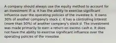 A company should always use the equity method to account for an investment if: a. It has the ability to exercise significant influence over the operating policies of the investee b. It owns 30% of another company's stock c. It has a controlling interest (more than 50%) of another company's stock d. The investment was made primarily to earn a return on excess cash e. It does not have the ability to exercise significant influence over the operating policies of the investee