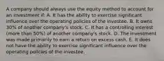 A company should always use the equity method to account for an investment if: A. It has the ability to exercise significant influence over the operating policies of the investee. B. It owns 30% of another company's stock. C. It has a controlling interest (more than 50%) of another company's stock. D. The investment was made primarily to earn a return on excess cash. E. It does not have the ability to exercise significant influence over the operating policies of the investee.