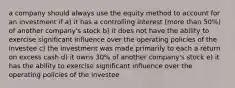 a company should always use the equity method to account for an investment if a) it has a controlling interest (more than 50%) of another company's stock b) it does not have the ability to exercise significant influence over the operating policies of the investee c) the investment was made primarily to each a return on excess cash d) it owns 30% of another company's stock e) it has the ability to exercise significant influence over the operating policies of the investee