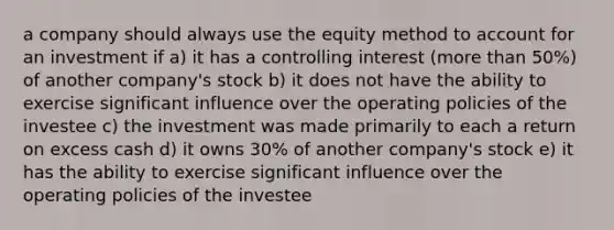 a company should always use the equity method to account for an investment if a) it has a controlling interest (more than 50%) of another company's stock b) it does not have the ability to exercise significant influence over the operating policies of the investee c) the investment was made primarily to each a return on excess cash d) it owns 30% of another company's stock e) it has the ability to exercise significant influence over the operating policies of the investee