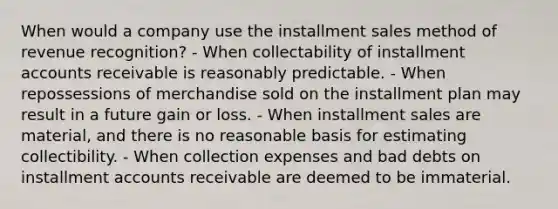 When would a company use the installment sales method of revenue recognition? - When collectability of installment accounts receivable is reasonably predictable. - When repossessions of merchandise sold on the installment plan may result in a future gain or loss. - When installment sales are material, and there is no reasonable basis for estimating collectibility. - When collection expenses and bad debts on installment accounts receivable are deemed to be immaterial.