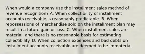 When would a company use the installment sales method of revenue recognition? A. When collectibility of installment accounts receivable is reasonably predictable. B. When repossessions of merchandise sold on the installment plan may result in a future gain or loss. C. When installment sales are material, and there is no reasonable basis for estimating collectibility. D. When collection expenses and bad debts on installment accounts receivable are deemed to be immaterial.