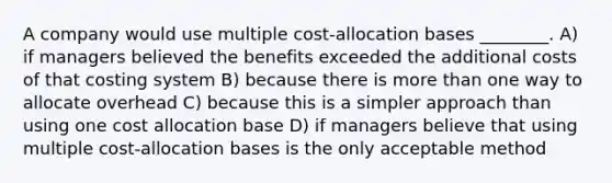 A company would use multiple cost-allocation bases ________. A) if managers believed the benefits exceeded the additional costs of that costing system B) because there is more than one way to allocate overhead C) because this is a simpler approach than using one cost allocation base D) if managers believe that using multiple cost-allocation bases is the only acceptable method