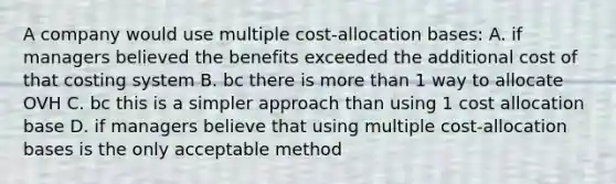 A company would use multiple cost-allocation bases: A. if managers believed the benefits exceeded the additional cost of that costing system B. bc there is <a href='https://www.questionai.com/knowledge/keWHlEPx42-more-than' class='anchor-knowledge'>more than</a> 1 way to allocate OVH C. bc this is a simpler approach than using 1 cost allocation base D. if managers believe that using multiple cost-allocation bases is the only acceptable method