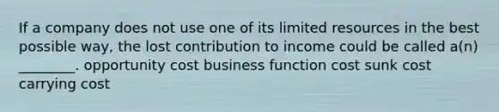 If a company does not use one of its limited resources in the best possible way, the lost contribution to income could be called a(n) ________. opportunity cost business function cost sunk cost carrying cost