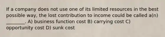 If a company does not use one of its limited resources in the best possible way, the lost contribution to income could be called a(n) ________. A) business function cost B) carrying cost C) opportunity cost D) sunk cost