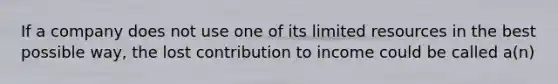 If a company does not use one of its limited resources in the best possible way, the lost contribution to income could be called a(n)