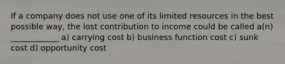 If a company does not use one of its limited resources in the best possible way, the lost contribution to income could be called a(n) ____________ a) carrying cost b) business function cost c) sunk cost d) opportunity cost