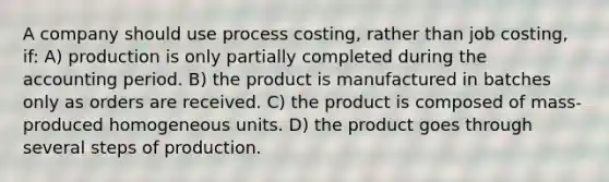 A company should use process costing, rather than job costing, if: A) production is only partially completed during the accounting period. B) the product is manufactured in batches only as orders are received. C) the product is composed of mass-produced homogeneous units. D) the product goes through several steps of production.