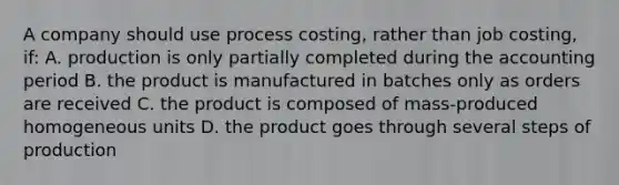 A company should use process costing, rather than job costing, if: A. production is only partially completed during the accounting period B. the product is manufactured in batches only as orders are received C. the product is composed of mass-produced homogeneous units D. the product goes through several steps of production