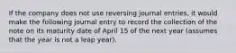 If the company does not use reversing journal entries, it would make the following journal entry to record the collection of the note on its maturity date of April 15 of the next year (assumes that the year is not a leap year).