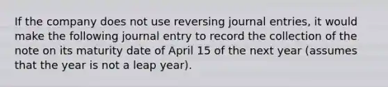 If the company does not use reversing journal entries, it would make the following journal entry to record the collection of the note on its maturity date of April 15 of the next year (assumes that the year is not a leap year).