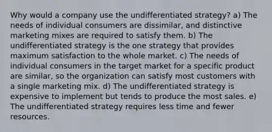 Why would a company use the undifferentiated strategy? a) The needs of individual consumers are dissimilar, and distinctive marketing mixes are required to satisfy them. b) The undifferentiated strategy is the one strategy that provides maximum satisfaction to the whole market. c) The needs of individual consumers in the target market for a specific product are similar, so the organization can satisfy most customers with a single marketing mix. d) The undifferentiated strategy is expensive to implement but tends to produce the most sales. e) The undifferentiated strategy requires less time and fewer resources.