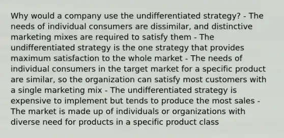 Why would a company use the undifferentiated strategy? - The needs of individual consumers are dissimilar, and distinctive marketing mixes are required to satisfy them - The undifferentiated strategy is the one strategy that provides maximum satisfaction to the whole market - The needs of individual consumers in the target market for a specific product are similar, so the organization can satisfy most customers with a single marketing mix - The undifferentiated strategy is expensive to implement but tends to produce the most sales - The market is made up of individuals or organizations with diverse need for products in a specific product class