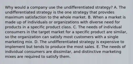 Why would a company use the undifferentiated strategy? A. The undifferentiated strategy is the one strategy that provides maximum satisfaction to the whole market. B. When a market is made up of individuals or organizations with diverse need for products in a specific product class. C. The needs of individual consumers in the target market for a specific product are similar, so the organization can satisfy most customers with a single marketing mix. D. The undifferentiated strategy is expensive to implement but tends to produce the most sales. E. The needs of individual consumers are dissimilar, and distinctive marketing mixes are required to satisfy them.