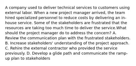 A company used to deliver technical services to customers using external labor. When a new project manager arrived, the team hired specialized personnel to reduce costs by delivering an in-house service. Some of the stakeholders are frustrated that the resources are taking too much time to deliver the service.What should the project manager do to address the concern? A. Review the communication plan with the frustrated stakeholders. B. Increase stakeholders' understanding of the project approach. C. Rehire the external contractor who provided the service previously. D. Develop a glide path and communicate the ramp-up plan to stakeholders