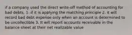 if a company used the direct write-off method of accounting for bad debts, 1. if it is applying the matching principle 2. it will record bad debt expense only when an account is determined to be uncollectible 3. It will report accounts receivable in the balance sheet at their net realizable value