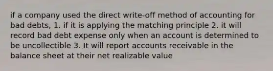 if a company used the direct write-off method of accounting for bad debts, 1. if it is applying the matching principle 2. it will record bad debt expense only when an account is determined to be uncollectible 3. It will report accounts receivable in the balance sheet at their net realizable value