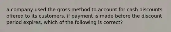 a company used the gross method to account for cash discounts offered to its customers. if payment is made before the discount period expires, which of the following is correct?