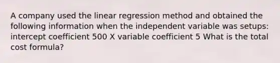 A company used the linear regression method and obtained the following information when the independent variable was setups: intercept coefficient 500 X variable coefficient 5 What is the total cost formula?