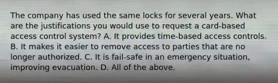 The company has used the same locks for several years. What are the justifications you would use to request a card-based access control system? A. It provides time-based access controls. B. It makes it easier to remove access to parties that are no longer authorized. C. It is fail-safe in an emergency situation, improving evacuation. D. All of the above.