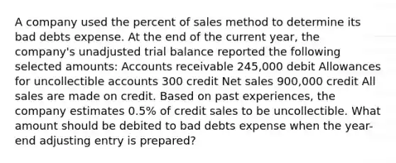 A company used the percent of sales method to determine its bad debts expense. At the end of the current year, the company's unadjusted trial balance reported the following selected amounts: Accounts receivable 245,000 debit Allowances for uncollectible accounts 300 credit Net sales 900,000 credit All sales are made on credit. Based on past experiences, the company estimates 0.5% of credit sales to be uncollectible. What amount should be debited to bad debts expense when the year-end adjusting entry is prepared?