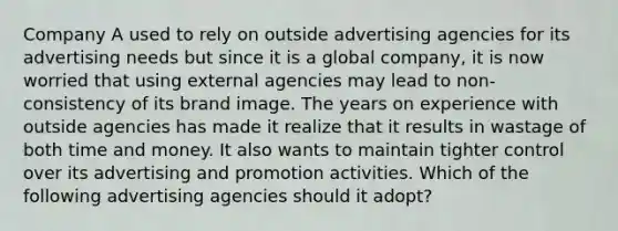 Company A used to rely on outside advertising agencies for its advertising needs but since it is a global company, it is now worried that using external agencies may lead to non-consistency of its brand image. The years on experience with outside agencies has made it realize that it results in wastage of both time and money. It also wants to maintain tighter control over its advertising and promotion activities. Which of the following advertising agencies should it adopt?