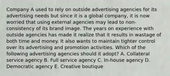 Company A used to rely on outside advertising agencies for its advertising needs but since it is a global company, it is now worried that using external agencies may lead to non-consistency of its brand image. The years on experience with outside agencies has made it realize that it results in wastage of both time and money. It also wants to maintain tighter control over its advertising and promotion activities. Which of the following advertising agencies should it adopt? A. Collateral service agency B. Full service agency C. In-house agency D. Democratic agency E. Creative boutique