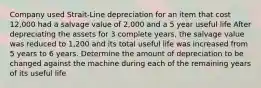 Company used Strait-Line depreciation for an item that cost 12,000 had a salvage value of 2,000 and a 5 year useful life After depreciating the assets for 3 complete years, the salvage value was reduced to 1,200 and its total useful life was increased from 5 years to 6 years. Determine the amount of depreciation to be changed against the machine during each of the remaining years of its useful life