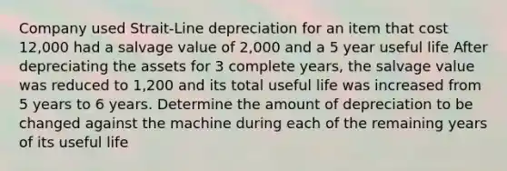 Company used Strait-Line depreciation for an item that cost 12,000 had a salvage value of 2,000 and a 5 year useful life After depreciating the assets for 3 complete years, the salvage value was reduced to 1,200 and its total useful life was increased from 5 years to 6 years. Determine the amount of depreciation to be changed against the machine during each of the remaining years of its useful life